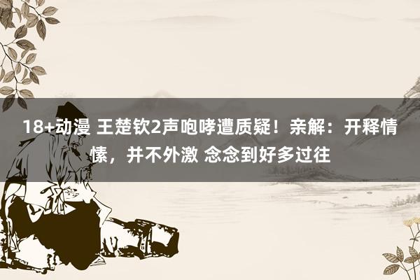 18+动漫 王楚钦2声咆哮遭质疑！亲解：开释情愫，并不外激 念念到好多过往