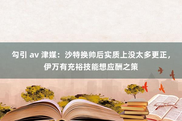 勾引 av 津媒：沙特换帅后实质上没太多更正，伊万有充裕技能想应酬之策