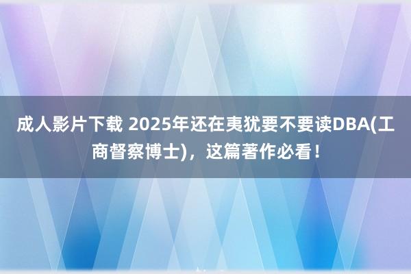 成人影片下载 2025年还在夷犹要不要读DBA(工商督察博士)，这篇著作必看！