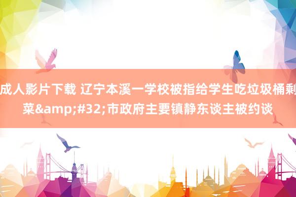 成人影片下载 辽宁本溪一学校被指给学生吃垃圾桶剩菜&#32;市政府主要镇静东谈主被约谈