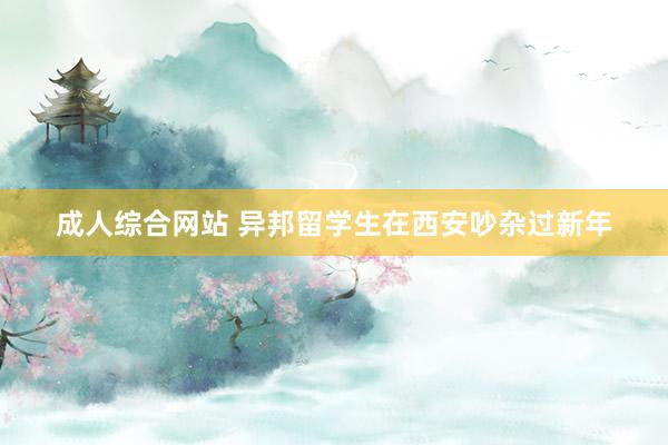 成人综合网站 异邦留学生在西安吵杂过新年