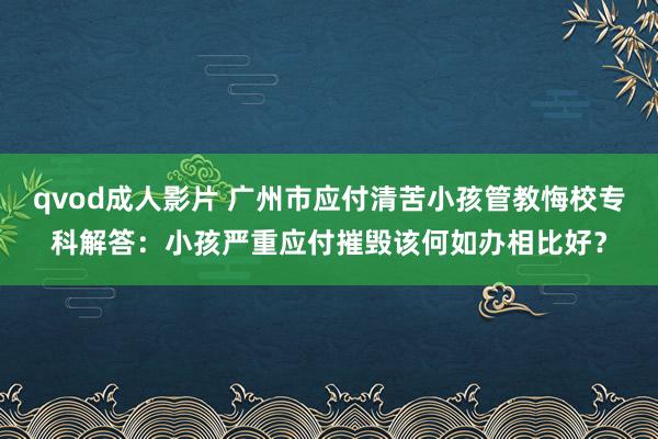 qvod成人影片 广州市应付清苦小孩管教悔校专科解答：小孩严重应付摧毁该何如办相比好？