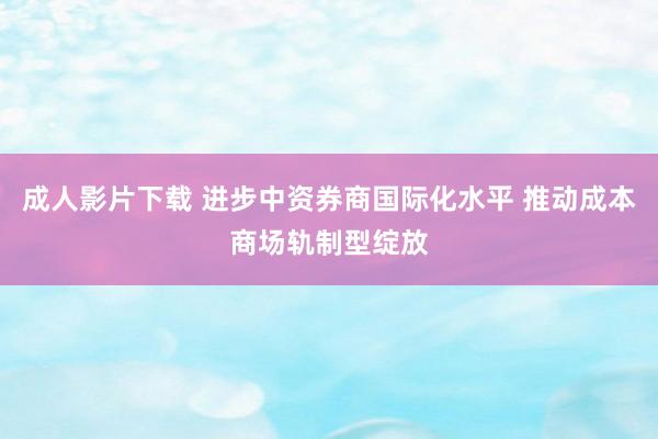 成人影片下载 进步中资券商国际化水平 推动成本商场轨制型绽放