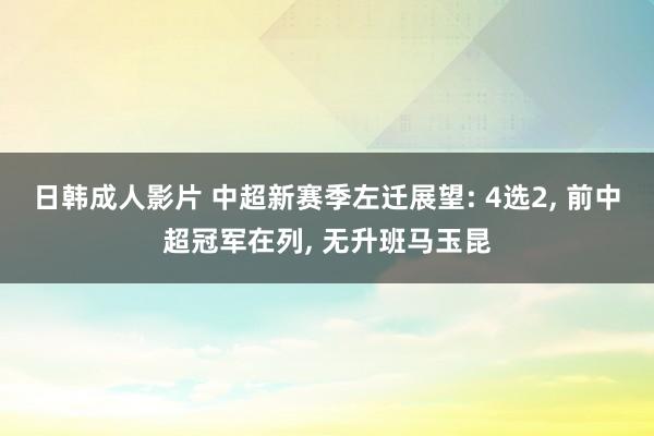 日韩成人影片 中超新赛季左迁展望: 4选2， 前中超冠军在列， 无升班马玉昆