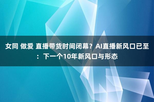 女同 做爱 直播带货时间闭幕？AI直播新风口已至：下一个10年新风口与形态