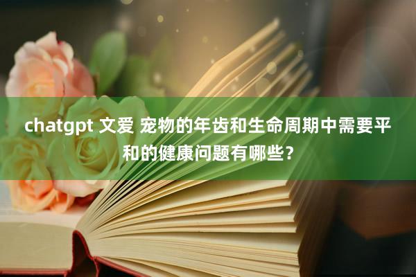 chatgpt 文爱 宠物的年齿和生命周期中需要平和的健康问题有哪些？