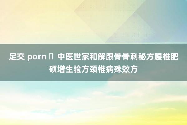 足交 porn ​中医世家和解跟骨骨刺秘方腰椎肥硕增生验方颈椎病殊效方