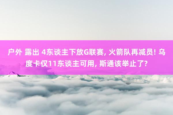 户外 露出 4东谈主下放G联赛， 火箭队再减员! 乌度卡仅11东谈主可用， 斯通该举止了?