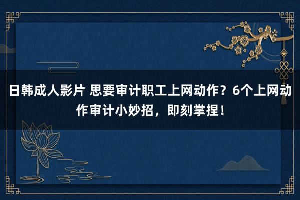 日韩成人影片 思要审计职工上网动作？6个上网动作审计小妙招，即刻掌捏！