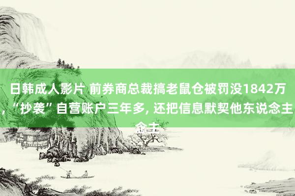 日韩成人影片 前券商总裁搞老鼠仓被罚没1842万， “抄袭”自营账户三年多， 还把信息默契他东说念主