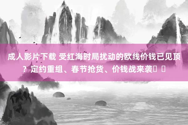 成人影片下载 受红海时局扰动的欧线价钱已见顶？定约重组、春节抢货、价钱战来袭⋯⋯