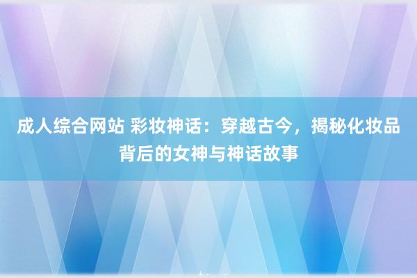 成人综合网站 彩妆神话：穿越古今，揭秘化妆品背后的女神与神话故事