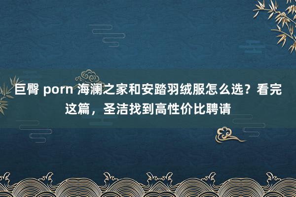 巨臀 porn 海澜之家和安踏羽绒服怎么选？看完这篇，圣洁找到高性价比聘请