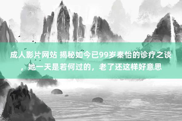 成人影片网站 揭秘如今已99岁秦怡的诊疗之谈，她一天是若何过的，老了还这样好意思