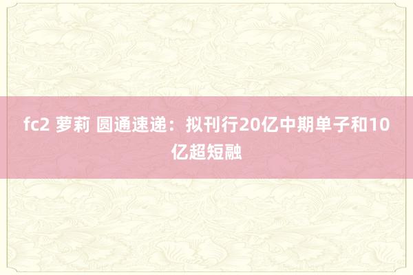 fc2 萝莉 圆通速递：拟刊行20亿中期单子和10亿超短融