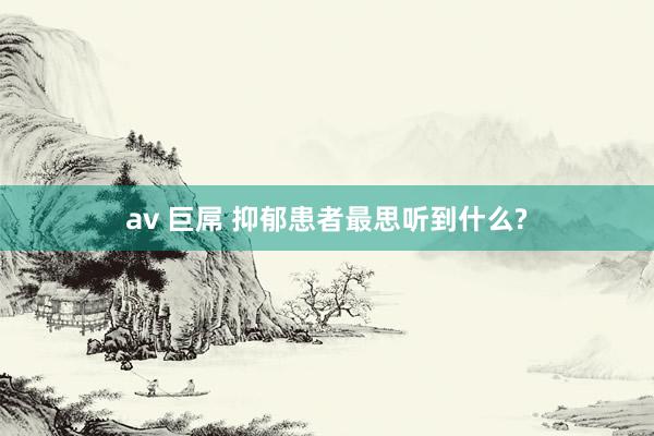 av 巨屌 抑郁患者最思听到什么?