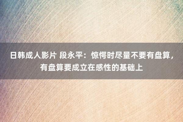 日韩成人影片 段永平：惊愕时尽量不要有盘算，有盘算要成立在感性的基础上