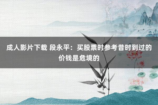 成人影片下载 段永平：买股票时参考昔时到过的价钱是危境的