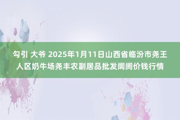 勾引 大爷 2025年1月11日山西省临汾市尧王人区奶牛场尧丰农副居品批发阛阓价钱行情