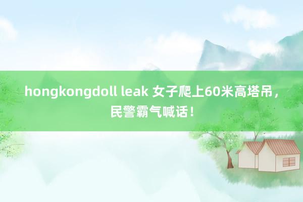 hongkongdoll leak 女子爬上60米高塔吊，民警霸气喊话！