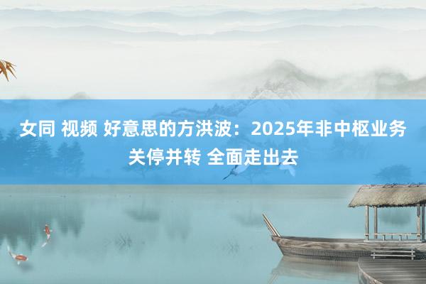 女同 视频 好意思的方洪波：2025年非中枢业务关停并转 全面走出去