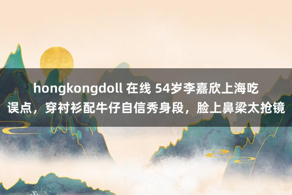 hongkongdoll 在线 54岁李嘉欣上海吃误点，穿衬衫配牛仔自信秀身段，脸上鼻梁太抢镜