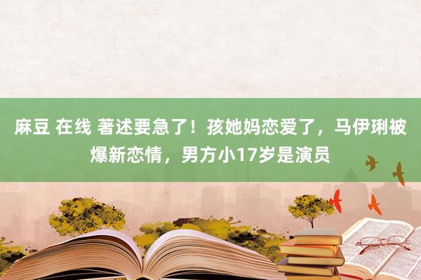 麻豆 在线 著述要急了！孩她妈恋爱了，马伊琍被爆新恋情，男方小17岁是演员