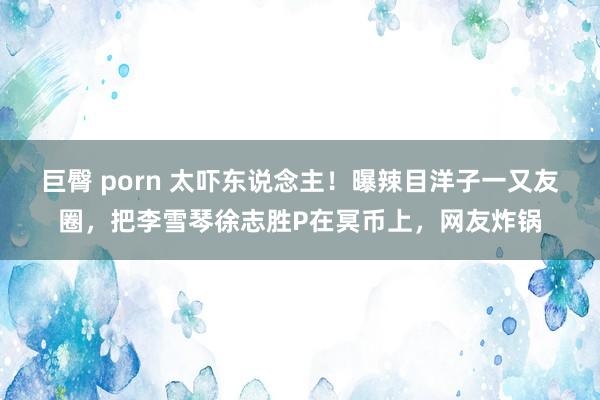 巨臀 porn 太吓东说念主！曝辣目洋子一又友圈，把李雪琴徐志胜P在冥币上，网友炸锅