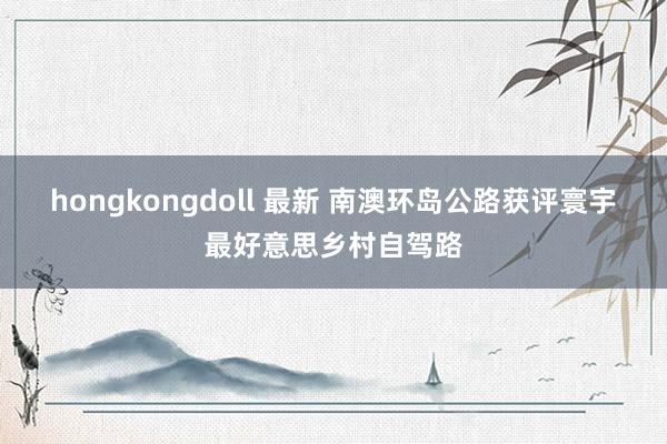 hongkongdoll 最新 南澳环岛公路获评寰宇最好意思乡村自驾路