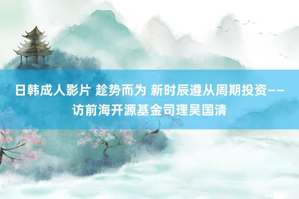 日韩成人影片 趁势而为 新时辰遵从周期投资——访前海开源基金司理吴国清