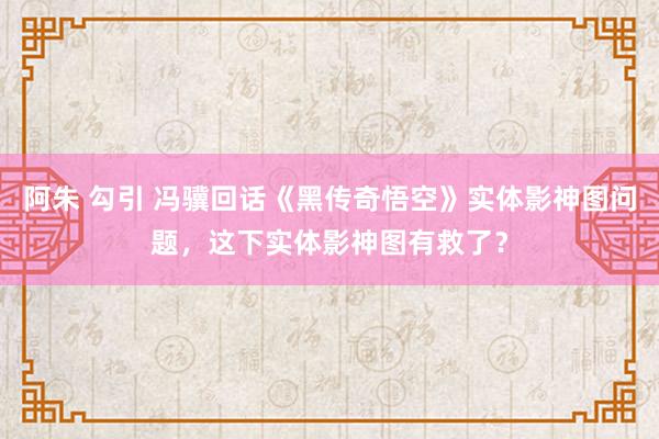 阿朱 勾引 冯骥回话《黑传奇悟空》实体影神图问题，这下实体影神图有救了？