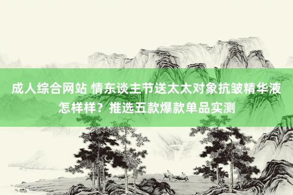 成人综合网站 情东谈主节送太太对象抗皱精华液怎样样？推选五款爆款单品实测