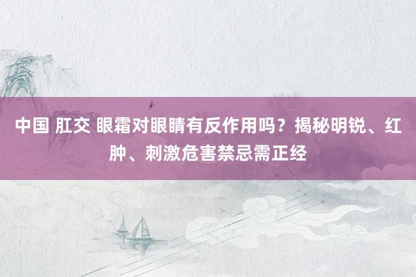 中国 肛交 眼霜对眼睛有反作用吗？揭秘明锐、红肿、刺激危害禁忌需正经