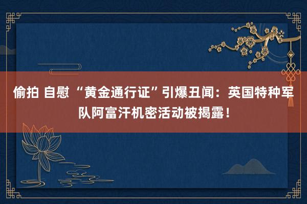 偷拍 自慰 “黄金通行证”引爆丑闻：英国特种军队阿富汗机密活动被揭露！