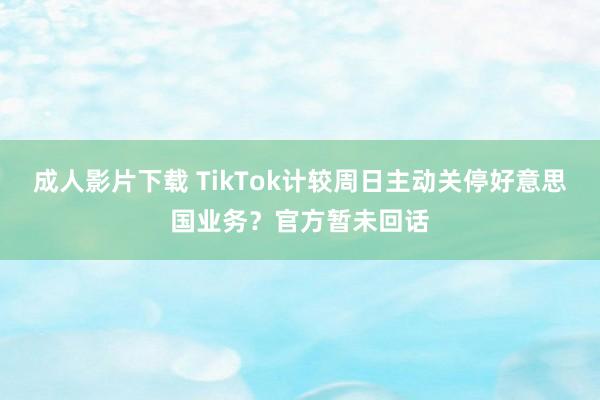 成人影片下载 TikTok计较周日主动关停好意思国业务？官方暂未回话