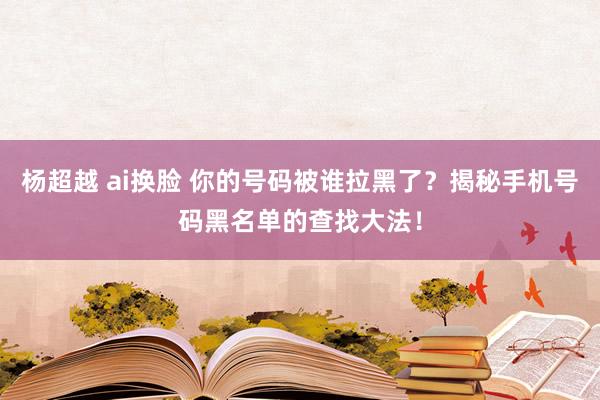 杨超越 ai换脸 你的号码被谁拉黑了？揭秘手机号码黑名单的查找大法！