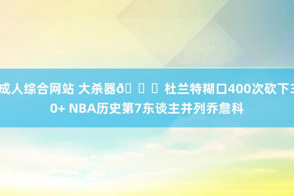 成人综合网站 大杀器😈杜兰特糊口400次砍下30+ NBA历史第7东谈主并列乔詹科