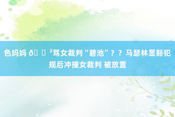 色妈妈 😲骂女裁判“碧池”？？马瑟林显豁犯规后冲撞女裁判 被放置