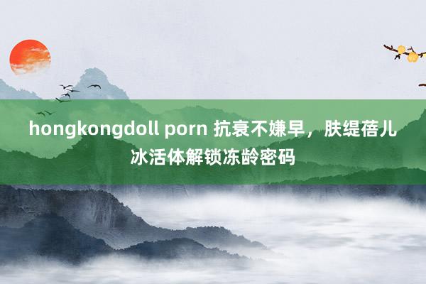 hongkongdoll porn 抗衰不嫌早，肤缇蓓儿冰活体解锁冻龄密码